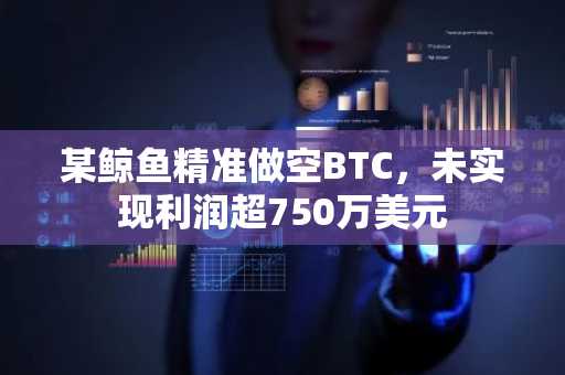 某鲸鱼精准做空BTC，未实现利润超750万美元