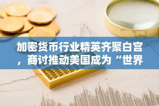 加密货币行业精英齐聚白宫，商讨推动美国成为“世界加密货币之都”