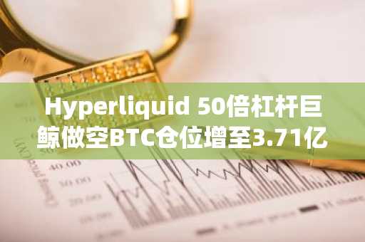 Hyperliquid 50倍杠杆巨鲸做空BTC仓位增至3.71亿美元，现浮盈24.4万美元