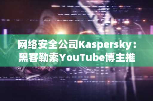 网络安全公司Kaspersky：黑客勒索YouTube博主推广加密挖矿木马