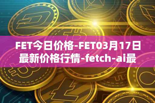 FET今日价格-FET03月17日最新价格行情-fetch-ai最新走势消息