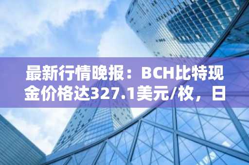 最新行情晚报：BCH比特现金价格达327.1美元/枚，日内跌幅-3.02%