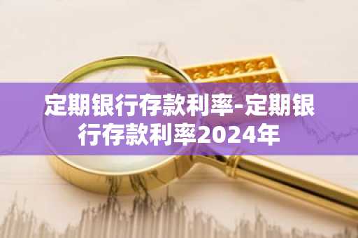 定期银行存款利率-定期银行存款利率2024年