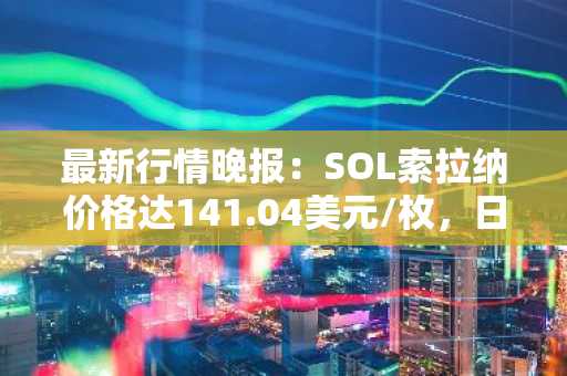 最新行情晚报：SOL索拉纳价格达141.04美元/枚，日内涨幅3.52%