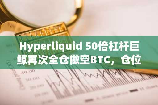 Hyperliquid 50倍杠杆巨鲸再次全仓做空BTC，仓位高达5.2亿美元