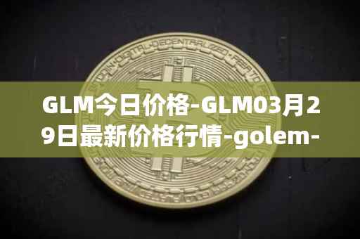 GLM今日价格-GLM03月29日最新价格行情-golem-network-tokens最新走势消息