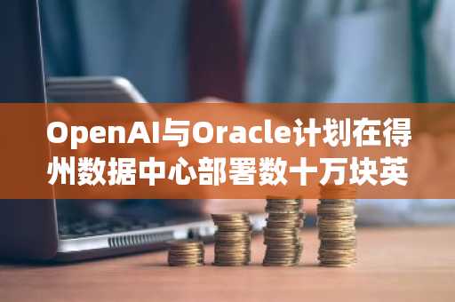 OpenAI与Oracle计划在得州数据中心部署数十万块英伟达芯片以支持“星际之门”