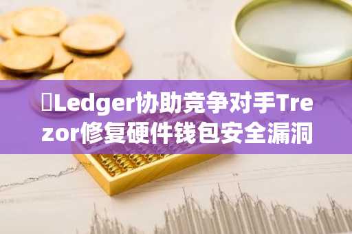 ​Ledger协助竞争对手Trezor修复硬件钱包安全漏洞