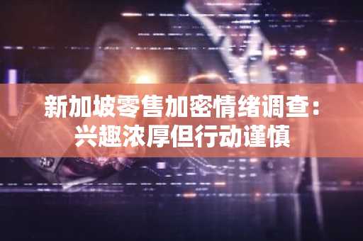 新加坡零售加密情绪调查：兴趣浓厚但行动谨慎