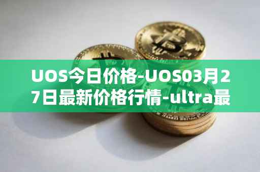 UOS今日价格-UOS03月27日最新价格行情-ultra最新走势消息