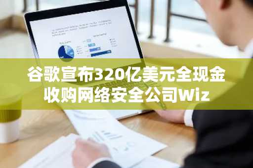 谷歌宣布320亿美元全现金收购网络安全公司Wiz