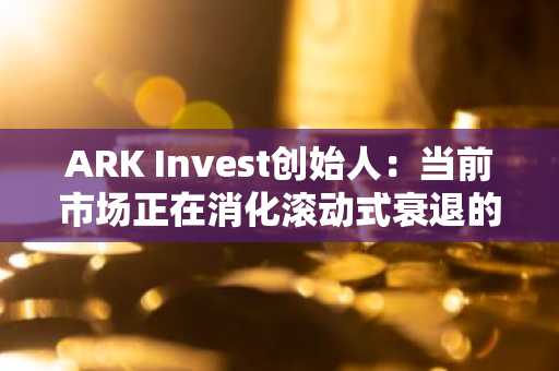 ARK Invest创始人：当前市场正在消化滚动式衰退的最后阶段