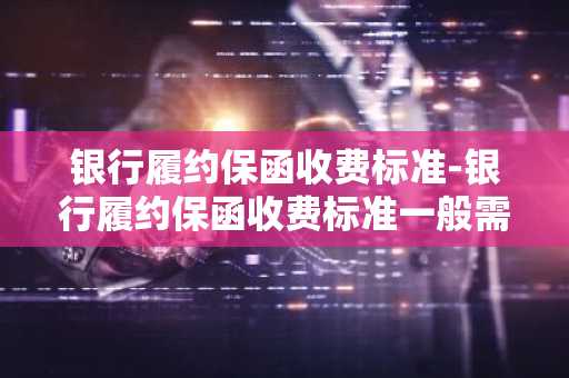 银行履约保函收费标准-银行履约保函收费标准一般需多少