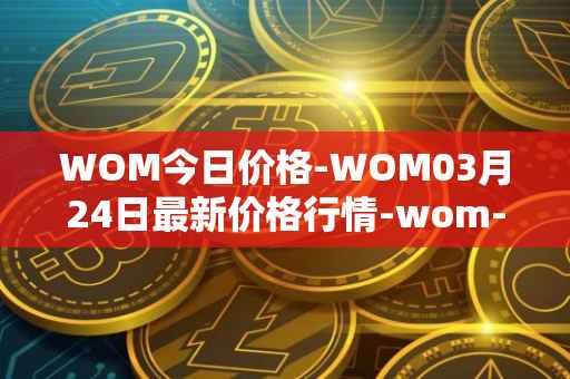 WOM今日价格-WOM03月24日最新价格行情-wom-token最新走势消息