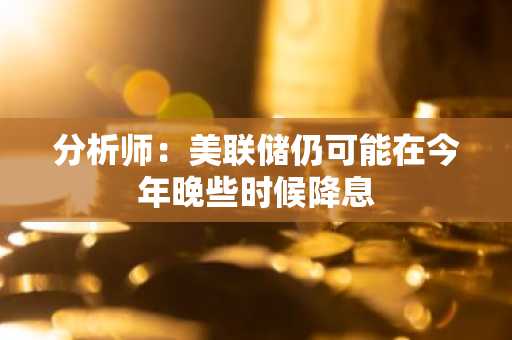 分析师：美联储仍可能在今年晚些时候降息