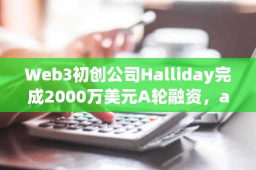 Web3初创公司Halliday完成2000万美元A轮融资，a16zCrypto领投