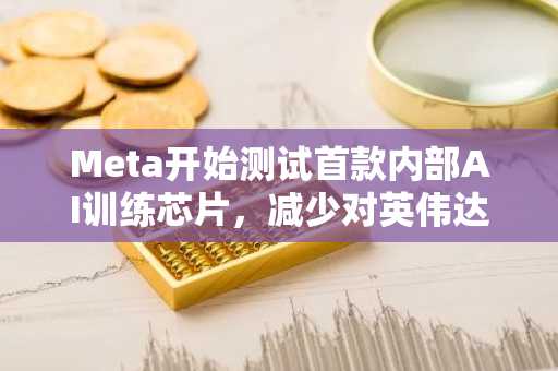 Meta开始测试首款内部AI训练芯片，减少对英伟达等依赖