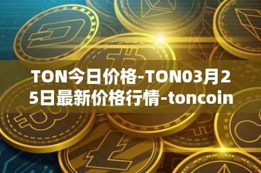 TON今日价格-TON03月25日最新价格行情-toncoin最新走势消息