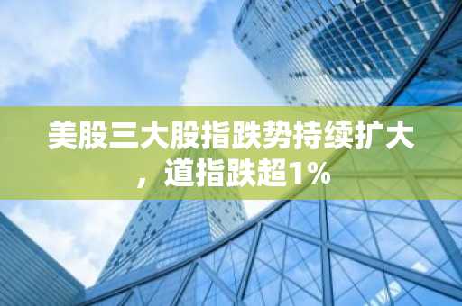 美股三大股指跌势持续扩大，道指跌超1%