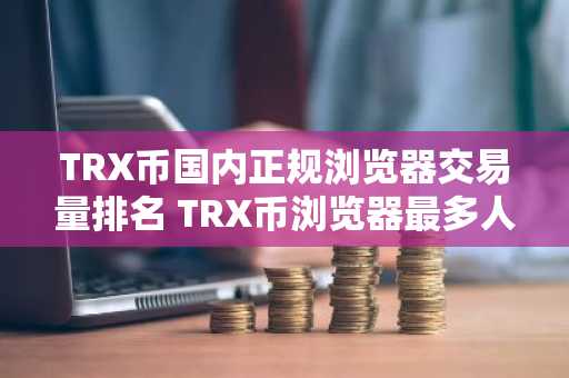 TRX币国内正规浏览器交易量排名 TRX币浏览器最多人用排名