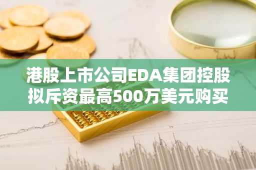 港股上市公司EDA集团控股拟斥资最高500万美元购买加密货币