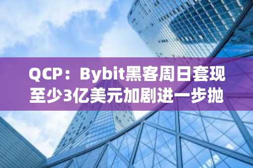 QCP：Bybit黑客周日套现至少3亿美元加剧进一步抛售担忧