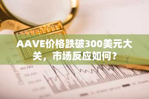 AAVE价格跌破300美元大关，市场反应如何？