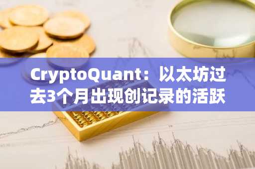 CryptoQuant：以太坊过去3个月出现创记录的活跃抛售情况