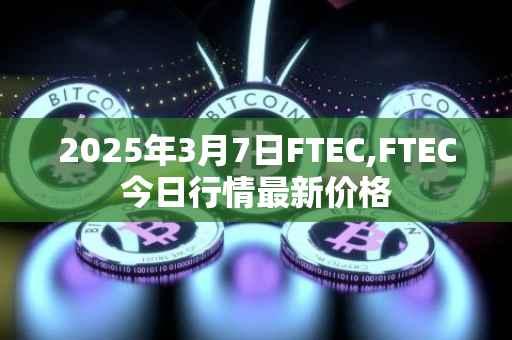 2025年3月7日FTEC,FTEC今日行情最新价格