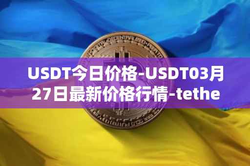 USDT今日价格-USDT03月27日最新价格行情-tether最新走势消息