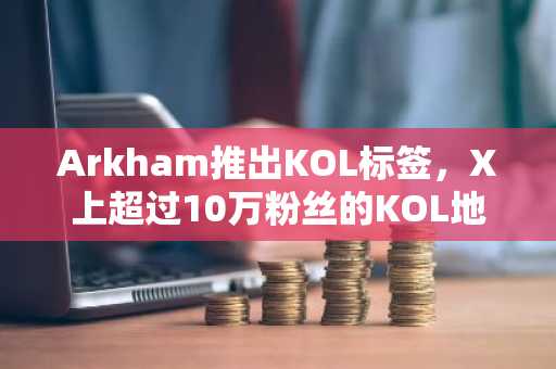 Arkham推出KOL标签，X上超过10万粉丝的KOL地址将被标记