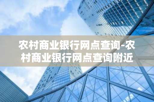 农村商业银行网点查询-农村商业银行网点查询附近