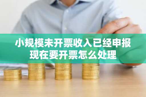 小规模未开票收入已经申报现在要开票怎么处理