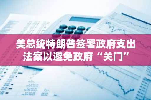 美总统特朗普签署政府支出法案以避免政府“关门”