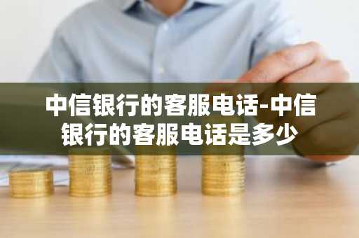 中信银行的客服电话-中信银行的客服电话是多少