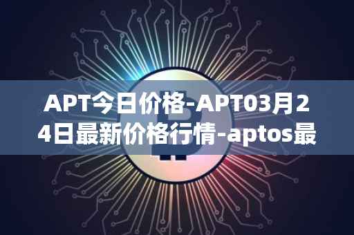 APT今日价格-APT03月24日最新价格行情-aptos最新走势消息
