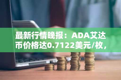 最新行情晚报：ADA艾达币价格达0.7122美元/枚，日内跌幅-2.01%