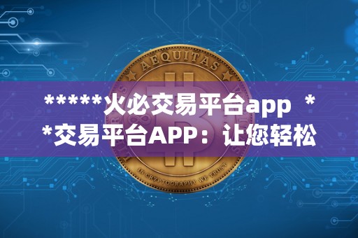 *****火必交易平台app **交易平台APP：让您轻松畅游数字货币交易市场