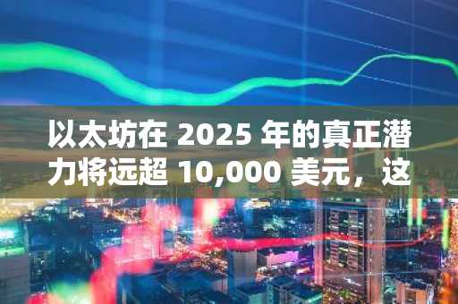 以太坊在 2025 年的真正潜力将远超 10,000 美元，这就是证据