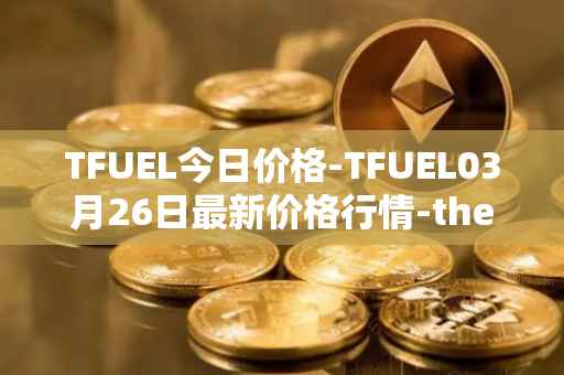 TFUEL今日价格-TFUEL03月26日最新价格行情-thetafuel最新走势消息