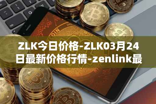 ZLK今日价格-ZLK03月24日最新价格行情-zenlink最新走势消息