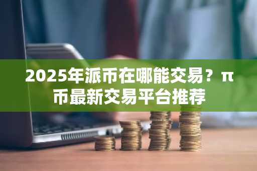 2025年派币在哪能交易？π币最新交易平台推荐