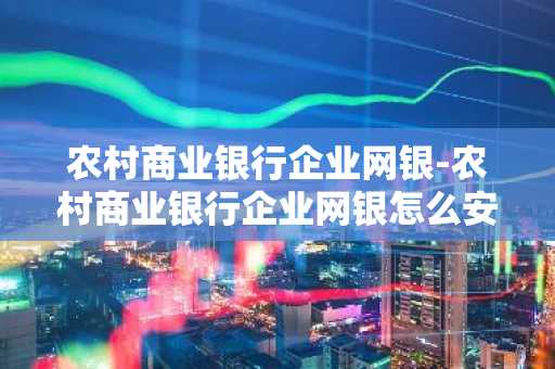 农村商业银行企业网银-农村商业银行企业网银怎么安装