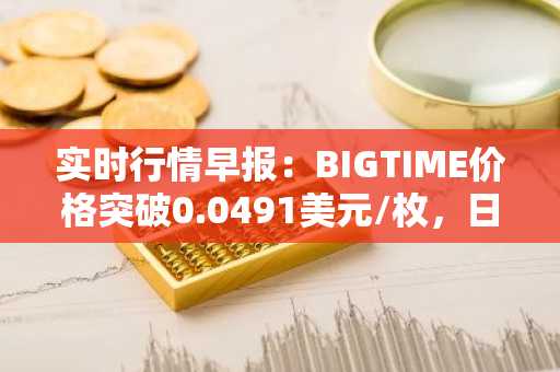 实时行情早报：BIGTIME价格突破0.0491美元/枚，日内涨3.06%