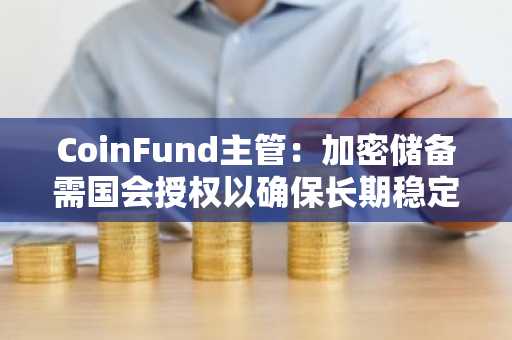 CoinFund主管：加密储备需国会授权以确保长期稳定，避免政府轮替影响