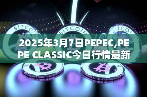 2025年3月7日PEPEC,PEPE CLASSIC今日行情最新价格