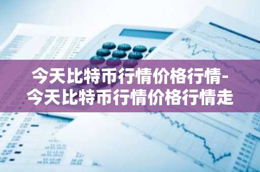 今天比特币行情价格行情-今天比特币行情价格行情走势