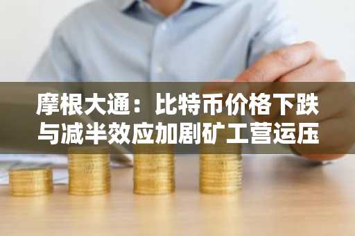 摩根大通：比特币价格下跌与减半效应加剧矿工营运压力！AI相关业务仍受挑战