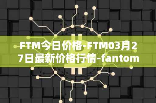 FTM今日价格-FTM03月27日最新价格行情-fantom最新走势消息