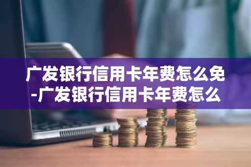 广发银行信用卡年费怎么免-广发银行信用卡年费怎么免除